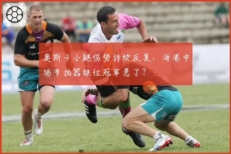 奥斯卡小腿伤势持续反复,海港中场节拍器缺位冠军悬了?